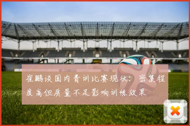 崔鹏谈国内青训比赛现状：密集程度高但质量不足影响训练效果