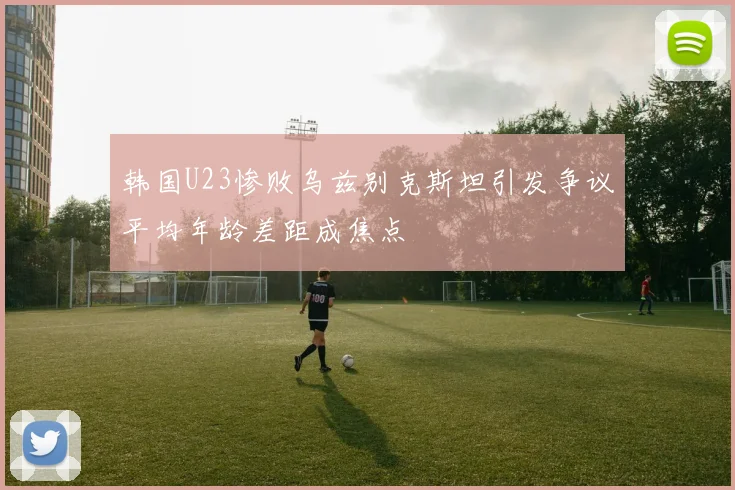 韩国U23惨败乌兹别克斯坦引发争议平均年龄差距成焦点
