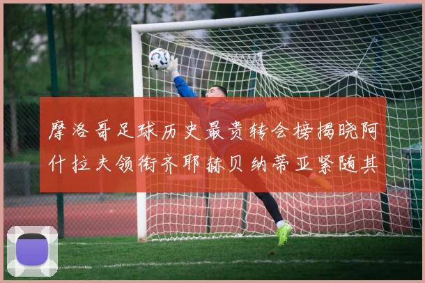 摩洛哥足球历史最贵转会榜揭晓阿什拉夫领衔齐耶赫贝纳蒂亚紧随其后