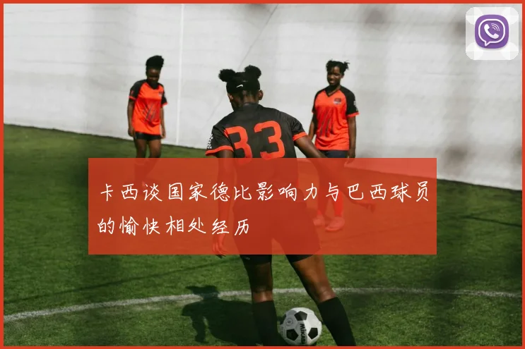 卡西谈国家德比影响力与巴西球员的愉快相处经历