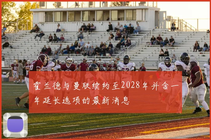 霍兰德与曼联续约至2028年并含一年延长选项的最新消息