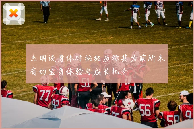 杰明谈身体对抗经历称其为前所未有的宝贵体验与成长机会