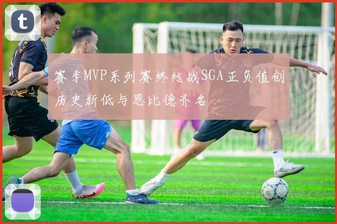赛季MVP系列赛终结战SGA正负值创历史新低与恩比德齐名
