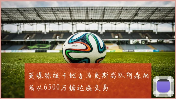 英媒称纽卡忧吉马良斯离队阿森纳或以6500万镑达成交易