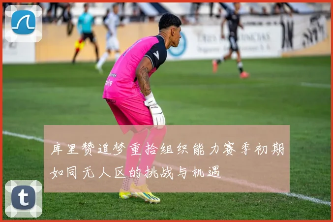 库里赞追梦重拾组织能力赛季初期如同无人区的挑战与机遇