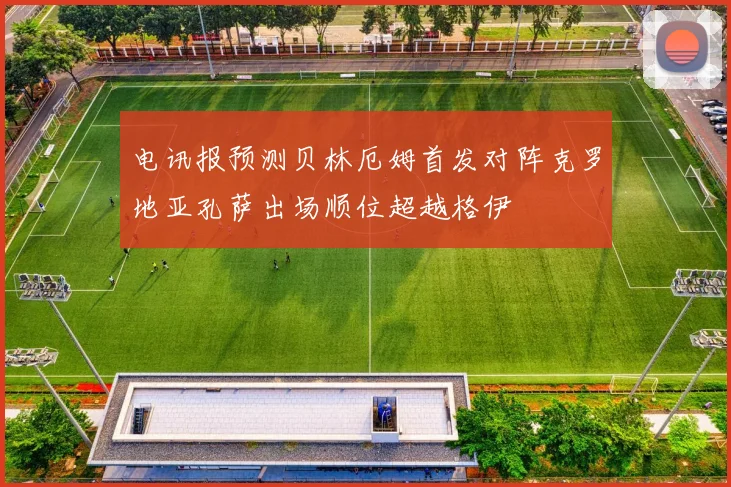 电讯报预测贝林厄姆首发对阵克罗地亚孔萨出场顺位超越格伊