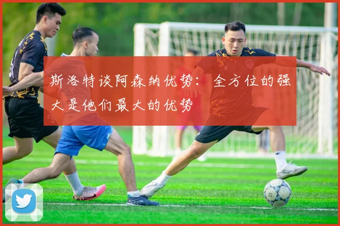 斯洛特谈阿森纳优势：全方位的强大是他们最大的优势