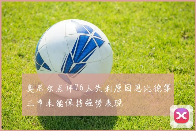 奥尼尔点评76人失利原因恩比德第三节未能保持强势表现