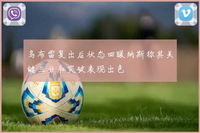 乌布雷复出后状态回暖纳斯称其关键三分和突破表现出色