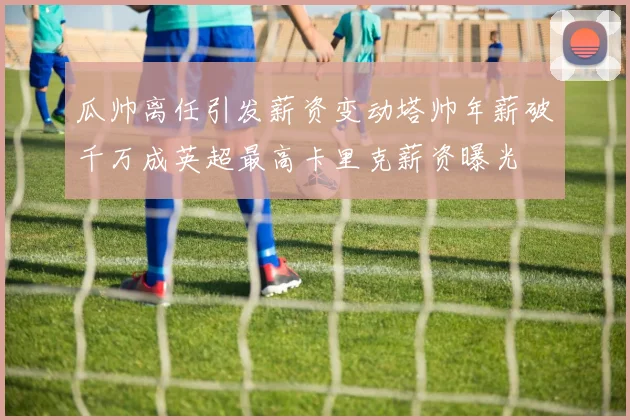 瓜帅离任引发薪资变动塔帅年薪破千万成英超最高卡里克薪资曝光