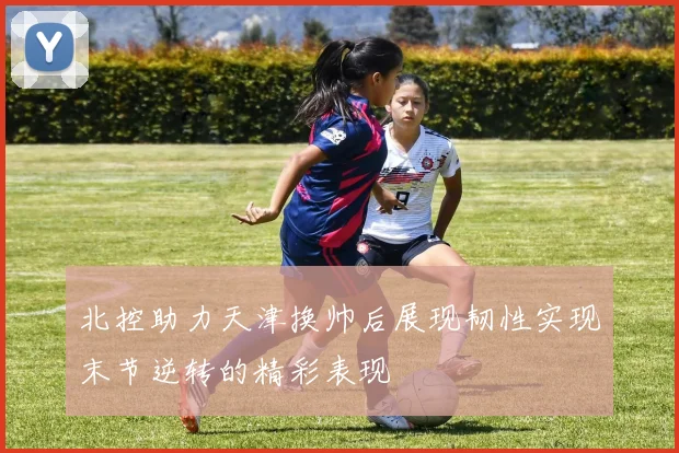 北控助力天津换帅后展现韧性实现末节逆转的精彩表现