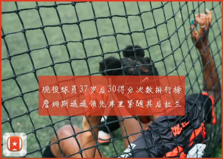 现役球员37岁后30得分次数排行榜詹姆斯遥遥领先库里紧随其后杜兰特位列第三