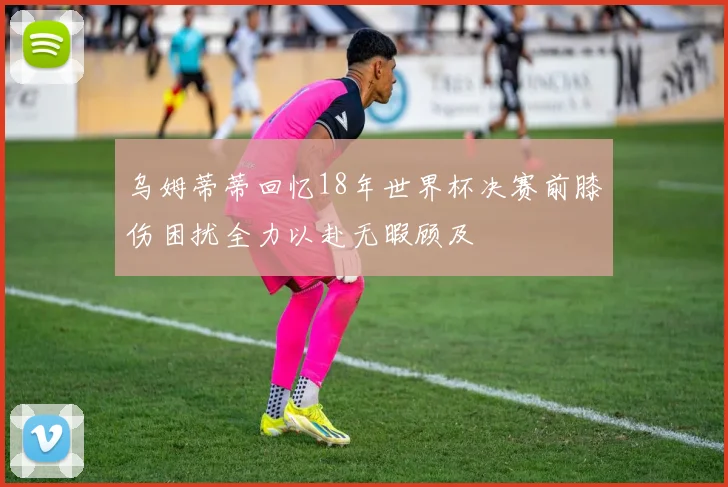 乌姆蒂蒂回忆18年世界杯决赛前膝伤困扰全力以赴无暇顾及
