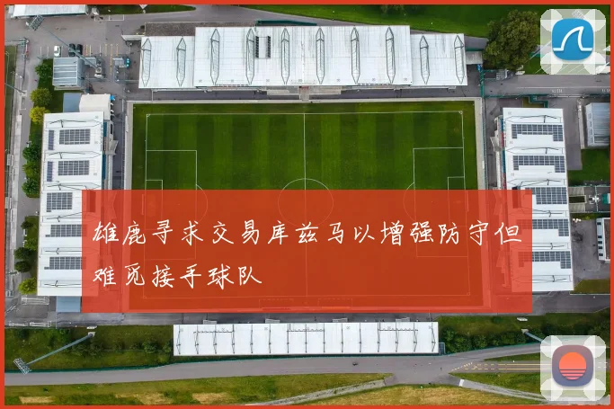 雄鹿寻求交易库兹马以增强防守但难觅接手球队