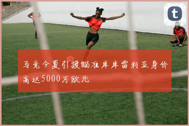 马竞今夏引援瞄准库库雷利亚身价高达5000万欧元