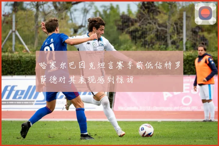 哈塞尔巴因克坦言赛季前低估特罗萨德对其表现感到惊讶