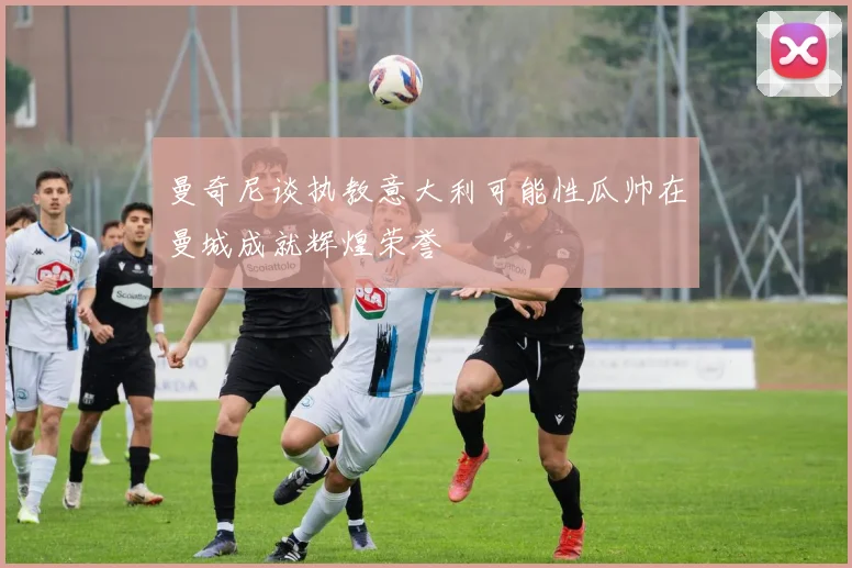 曼奇尼谈执教意大利可能性瓜帅在曼城成就辉煌荣誉